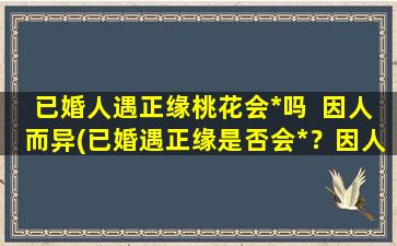 已婚人遇正缘桃花会*吗  因人而异(已婚遇正缘是否会*？因人而异的解析)